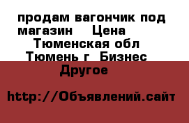 продам вагончик под магазин  › Цена ­ 130 - Тюменская обл., Тюмень г. Бизнес » Другое   